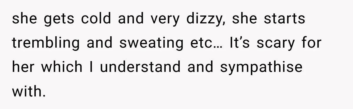 she gets cold and very dizzy, she starts trembling and sweating etc… It’s scary for her which I understand and sympathise with.