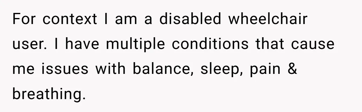 For context I am a disabled wheelchair user. I have multiple conditions that cause me issues with balance, sleep, pain & breathing.