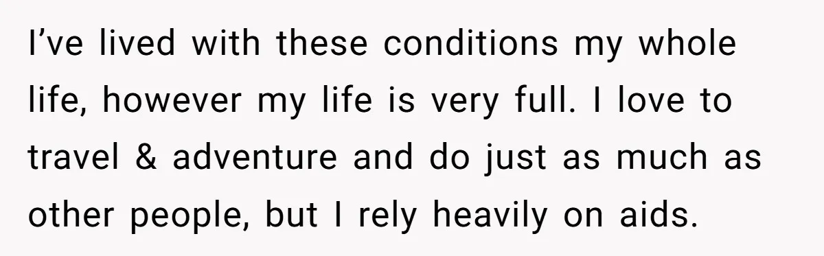 I’ve lived with these conditions my whole life, however my life is very full. I love to travel & adventure and do just as much as other people, but I...