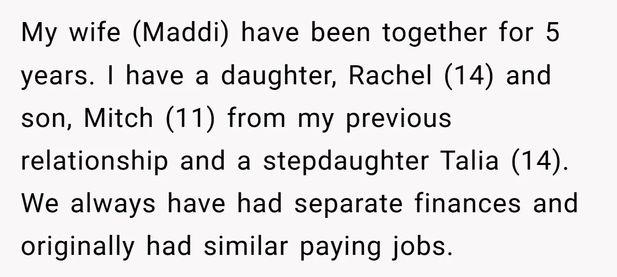 My wife (Maddi) have been together for 5 years. I have a daughter, Rachel (14) and son, Mitch (11) from my previous relationship and a stepdaughter Talia (14). We always...