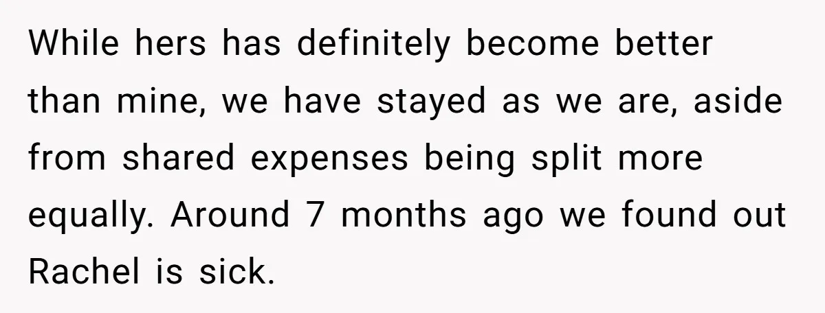 While hers has definitely become better than mine, we have stayed as we are, aside from shared expenses being split more equally. Around 7 months ago we found out Rachel...