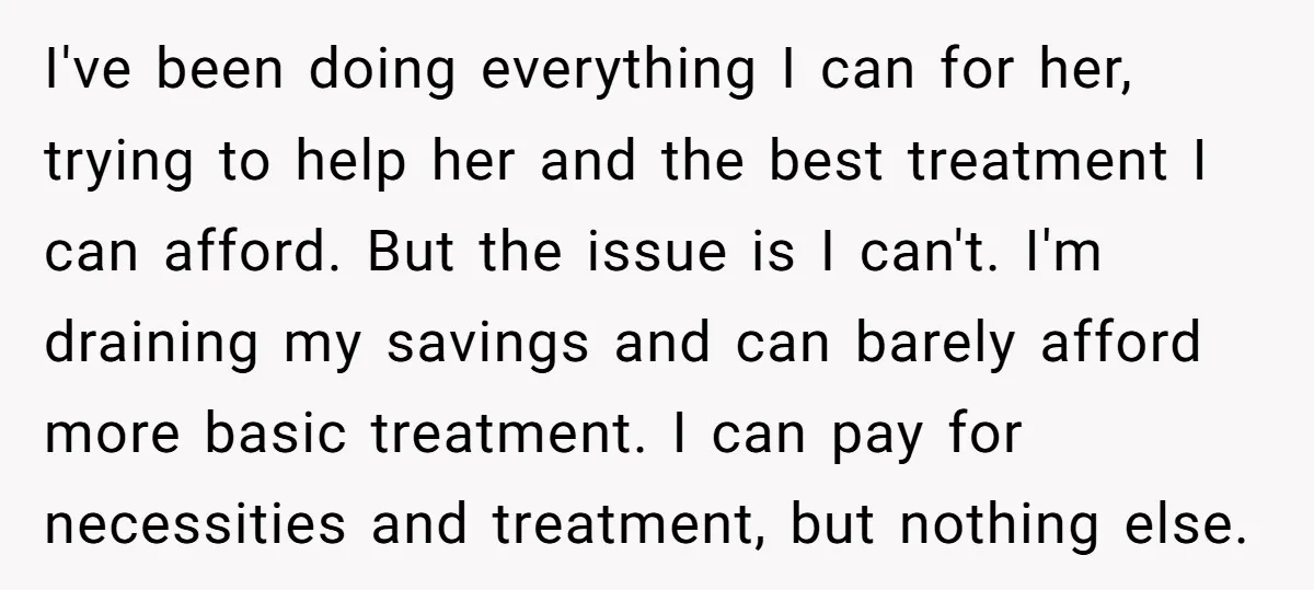 I've been doing everything I can for her, trying to help her and the best treatment I can afford. But the issue is I can't. I'm draining my savings and...