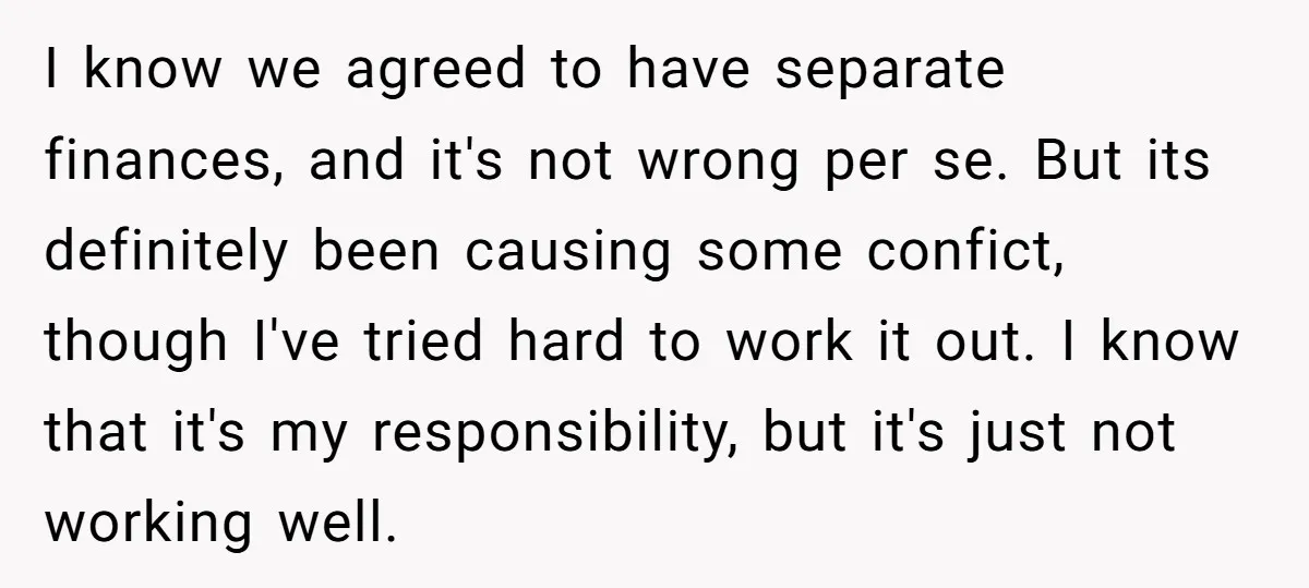 I know we agreed to have separate finances, and it's not wrong per se. But its definitely been causing some confict, though I've tried hard to work it out. I...