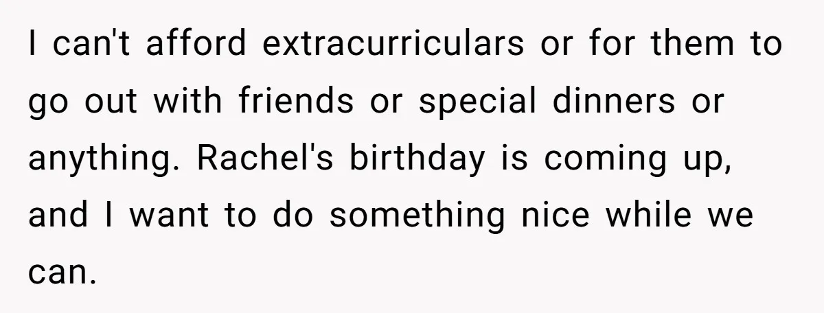 I can't afford extracurriculars or for them to go out with friends or special dinners or anything. Rachel's birthday is coming up, and I want to do something nice while...