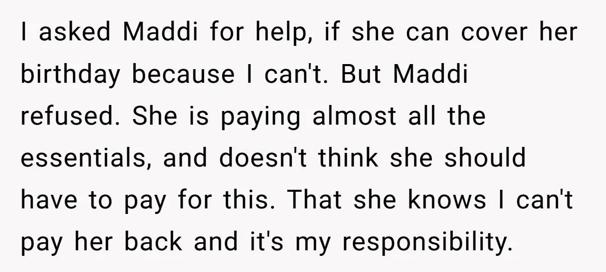 I asked Maddi for help, if she can cover her birthday because I can't. But Maddi refused. She is paying almost all the essentials, and doesn't think she should have...