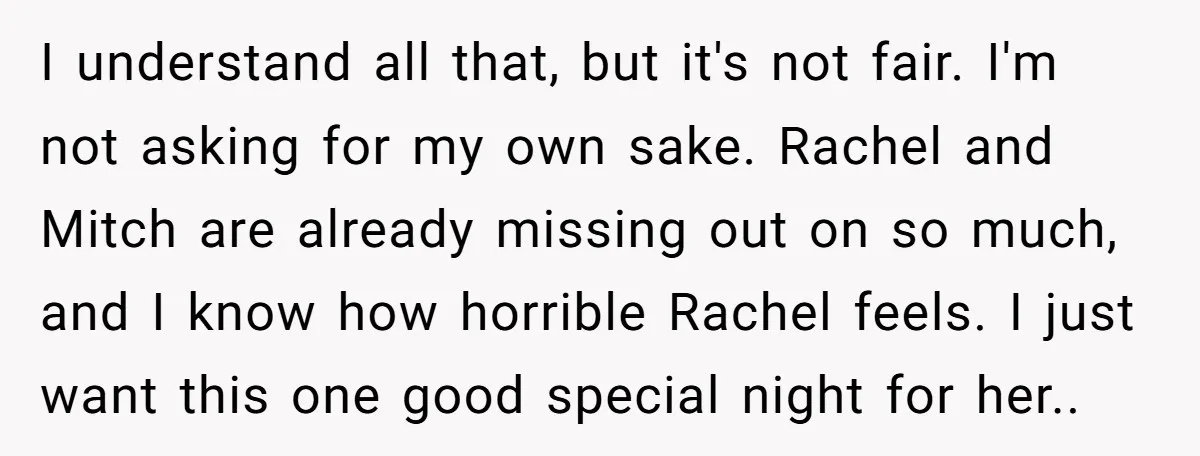 I understand all that, but it's not fair. I'm not asking for my own sake. Rachel and Mitch are already missing out on so much, and I know how horrible...