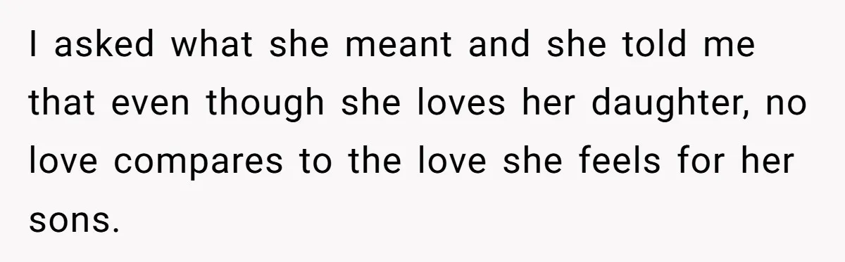 I asked what she meant and she told me that even though she loves her daughter, no love compares to the love she feels for her sons.