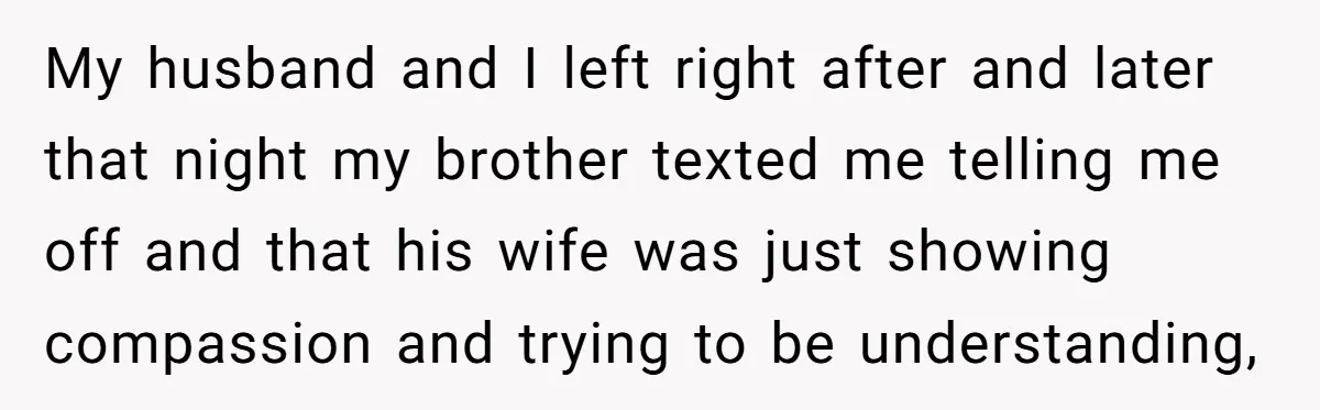 My husband and I left right after and later that night my brother texted me telling me off and that his wife was just showing compassion and trying to be...