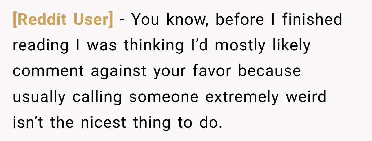 [Reddit User] − You know, before I finished reading I was thinking I’d mostly likely comment against your favor because usually calling someone extremely weird isn’t the nicest thing to...