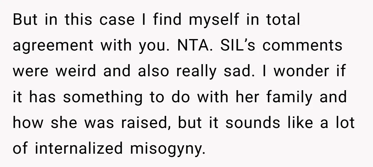 But in this case I find myself in total agreement with you. NTA. SIL’s comments were weird and also really sad. I wonder if it has something to do with...