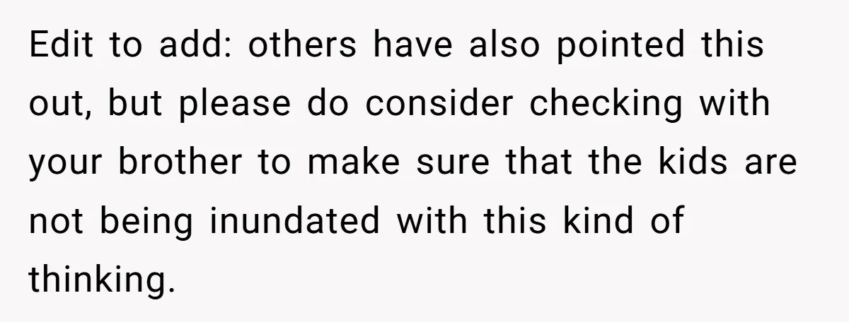 Edit to add: others have also pointed this out, but please do consider checking with your brother to make sure that the kids are not being inundated with this kind...