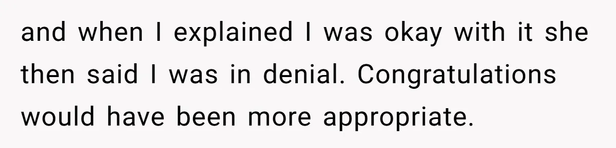 and when I explained I was okay with it she then said I was in denial. Congratulations would have been more appropriate.