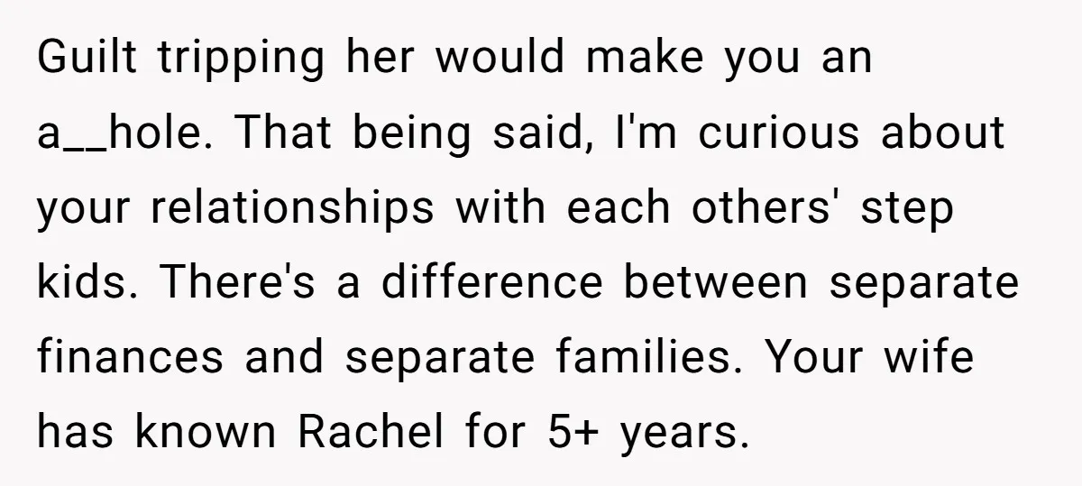 Guilt tripping her would make you an a__hole. That being said, I'm curious about your relationships with each others' step kids. There's a difference between separate finances and separate families....
