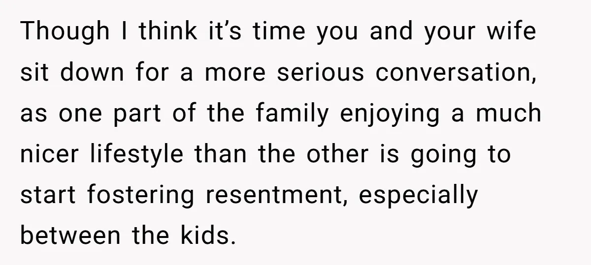 Though I think it’s time you and your wife sit down for a more serious conversation, as one part of the family enjoying a much nicer lifestyle than the other...
