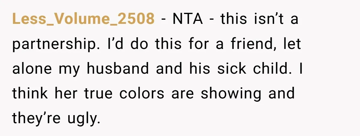 Less_Volume_2508 − NTA - this isn’t a partnership. I’d do this for a friend, let alone my husband and his sick child. I think her true colors are showing and...