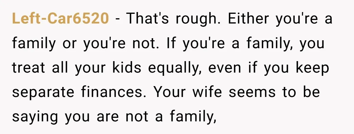 Left-Car6520 − That's rough. Either you're a family or you're not. If you're a family, you treat all your kids equally, even if you keep separate finances. Your wife seems...