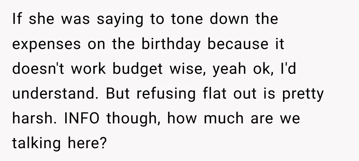 If she was saying to tone down the expenses on the birthday because it doesn't work budget wise, yeah ok, I'd understand. But refusing flat out is pretty harsh. INFO...