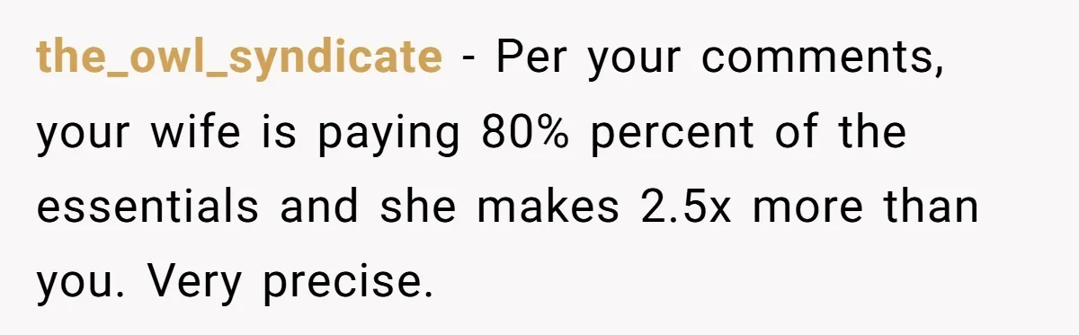the_owl_syndicate − Per your comments, your wife is paying 80% percent of the essentials and she makes 2.5x more than you. Very precise.
