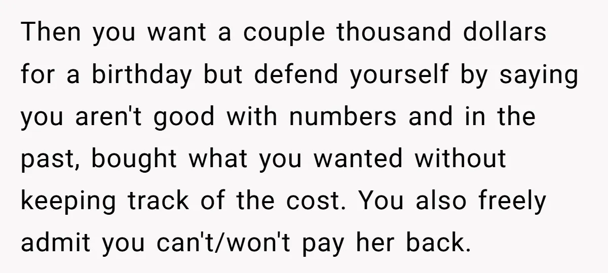 Then you want a couple thousand dollars for a birthday but defend yourself by saying you aren't good with numbers and in the past, bought what you wanted without keeping...
