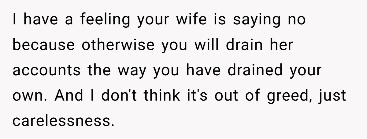 I have a feeling your wife is saying no because otherwise you will drain her accounts the way you have drained your own. And I don't think it's out of...