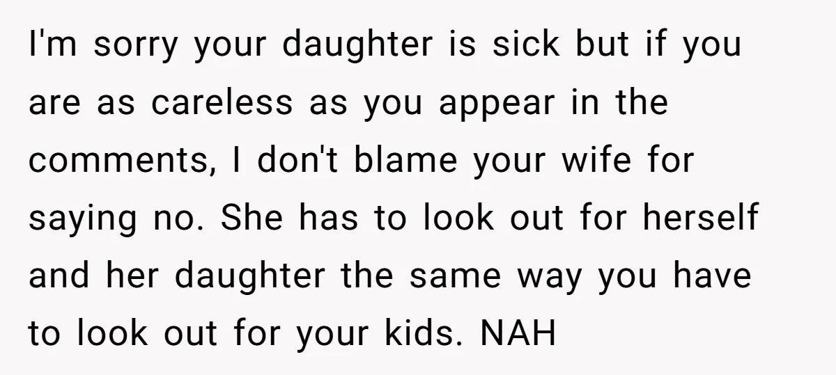 I'm sorry your daughter is sick but if you are as careless as you appear in the comments, I don't blame your wife for saying no. She has to look...