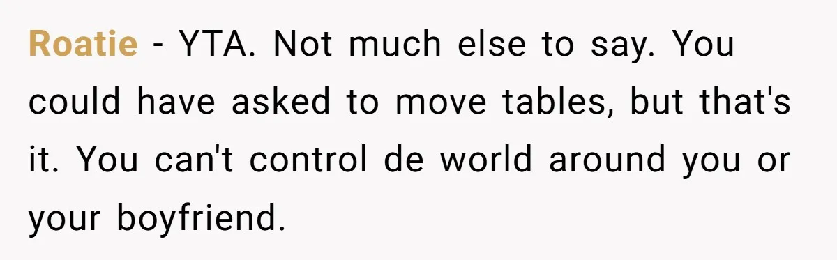 Roatie − YTA. Not much else to say. You could have asked to move tables, but that's it. You can't control de world around you or your boyfriend.