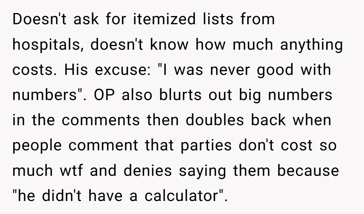 Doesn't ask for itemized lists from hospitals, doesn't know how much anything costs. His excuse: "I was never good with numbers". OP also blurts out big numbers in the comments...