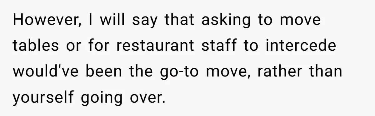 However, I will say that asking to move tables or for restaurant staff to intercede would've been the go-to move, rather than yourself going over.