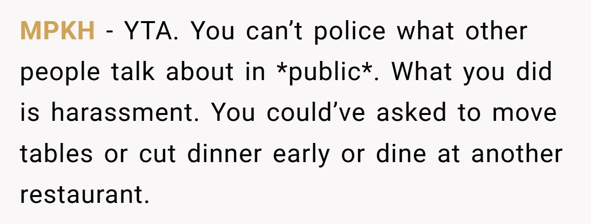 MPKH − YTA. You can’t police what other people talk about in *public*. What you did is harassment. You could’ve asked to move tables or cut dinner early or dine...