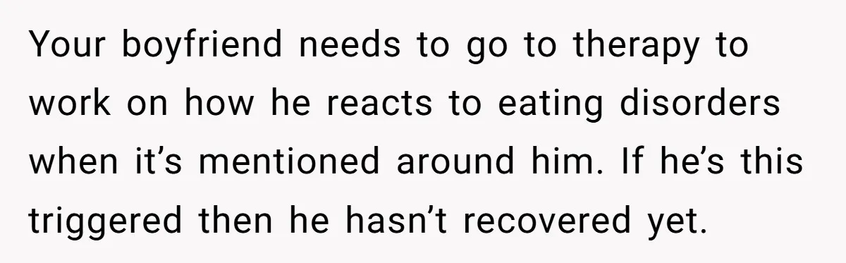 Your boyfriend needs to go to therapy to work on how he reacts to eating disorders when it’s mentioned around him. If he’s this triggered then he hasn’t recovered yet.