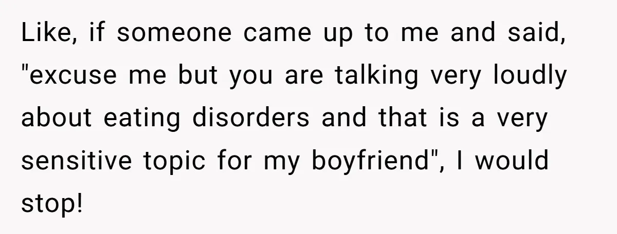 Like, if someone came up to me and said, "excuse me but you are talking very loudly about eating disorders and that is a very sensitive topic for my boyfriend",...