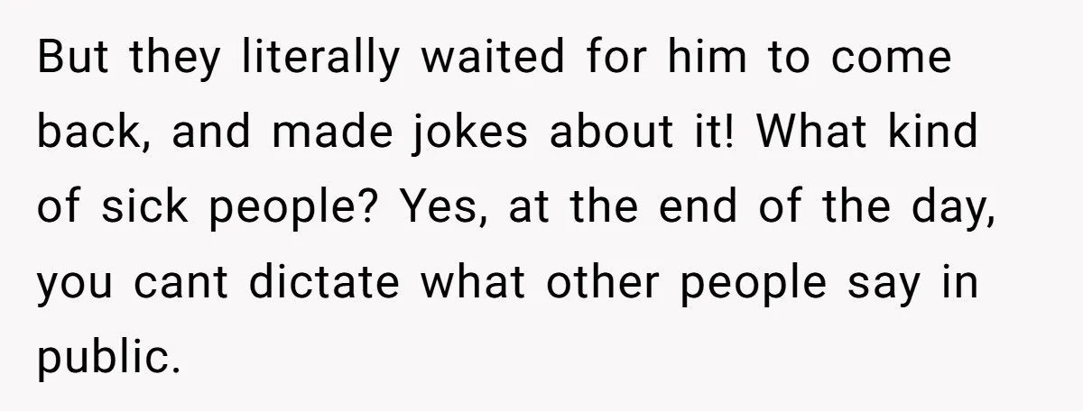 But they literally waited for him to come back, and made jokes about it! What kind of sick people? Yes, at the end of the day, you cant dictate what...