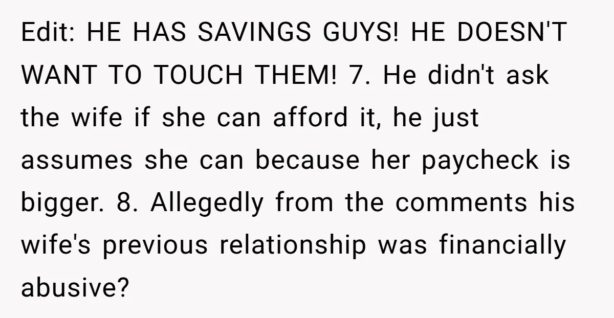 Edit: HE HAS SAVINGS GUYS! HE DOESN'T WANT TO TOUCH THEM! 7. He didn't ask the wife if she can afford it, he just assumes she can because her paycheck...