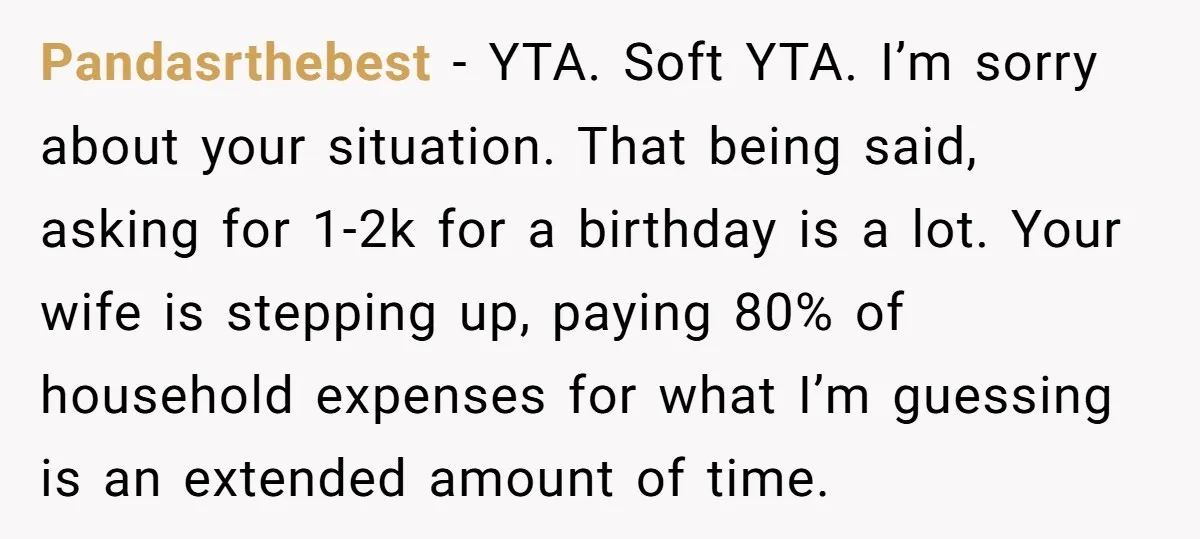 Pandasrthebest − YTA. Soft YTA. I’m sorry about your situation. That being said, asking for 1-2k for a birthday is a lot. Your wife is stepping up, paying 80% of...