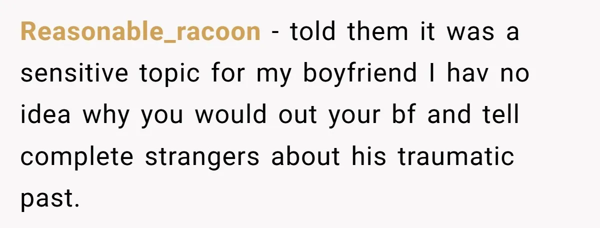 Reasonable_racoon − told them it was a sensitive topic for my boyfriend I hav no idea why you would out your bf and tell complete strangers about his traumatic past.