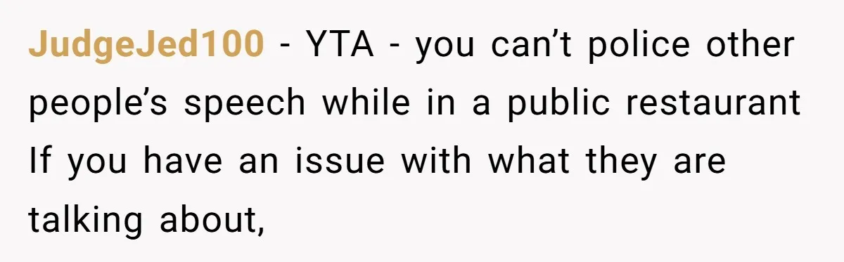 JudgeJed100 − YTA - you can’t police other people’s speech while in a public restaurant If you have an issue with what they are talking about,
