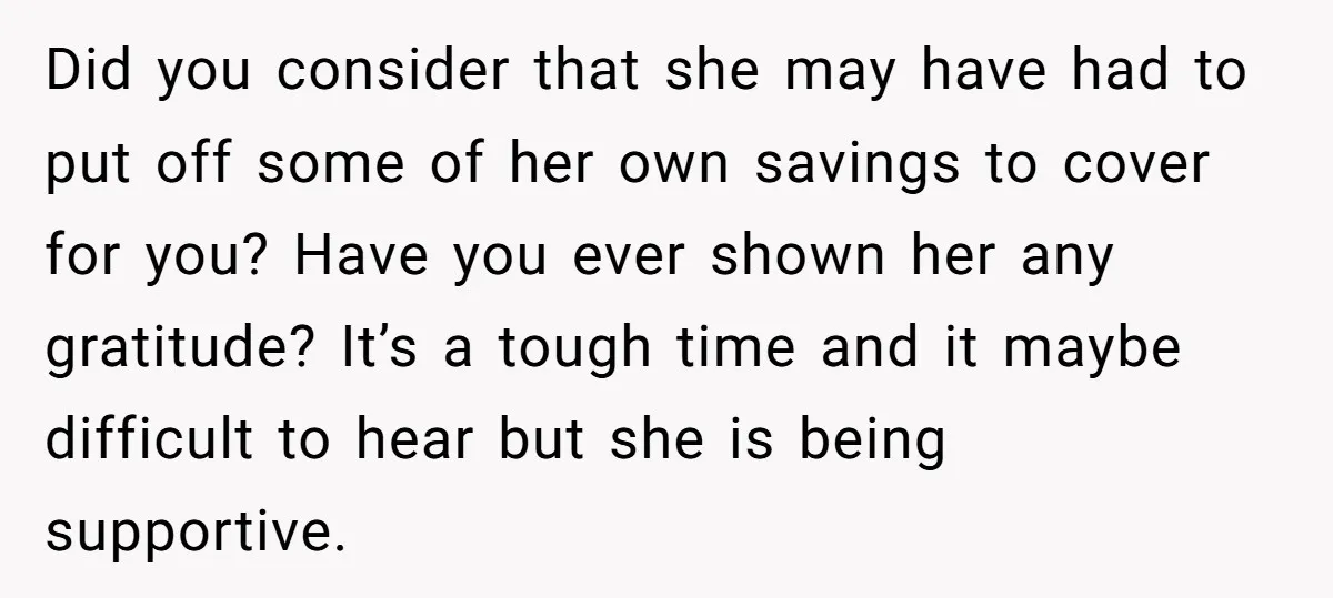 Did you consider that she may have had to put off some of her own savings to cover for you? Have you ever shown her any gratitude? It’s a tough...