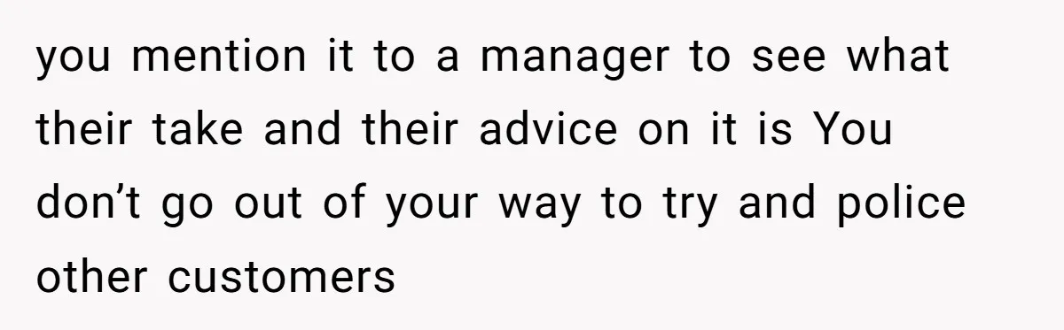 you mention it to a manager to see what their take and their advice on it is You don’t go out of your way to try and police other customers