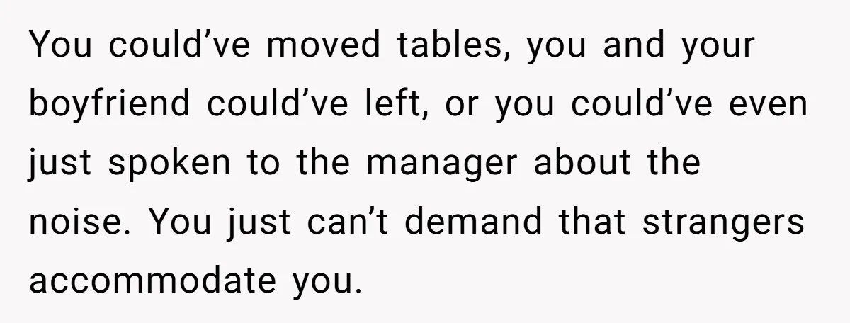 You could’ve moved tables, you and your boyfriend could’ve left, or you could’ve even just spoken to the manager about the noise. You just can’t demand that strangers accommodate you.