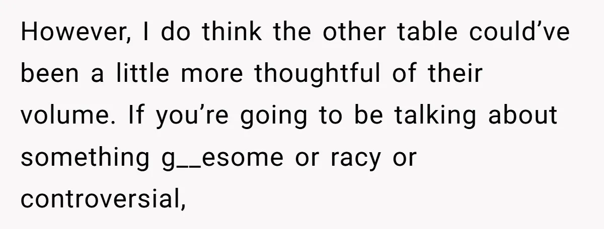 However, I do think the other table could’ve been a little more thoughtful of their volume. If you’re going to be talking about something g__esome or racy or controversial,