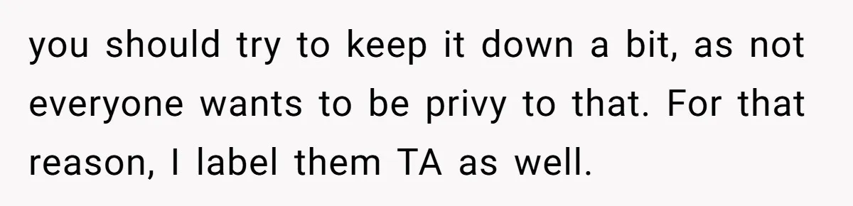 you should try to keep it down a bit, as not everyone wants to be privy to that. For that reason, I label them TA as well.