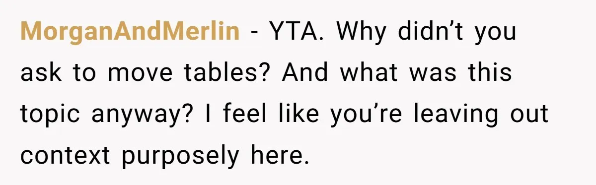 MorganAndMerlin − YTA. Why didn’t you ask to move tables? And what was this topic anyway? I feel like you’re leaving out context purposely here.