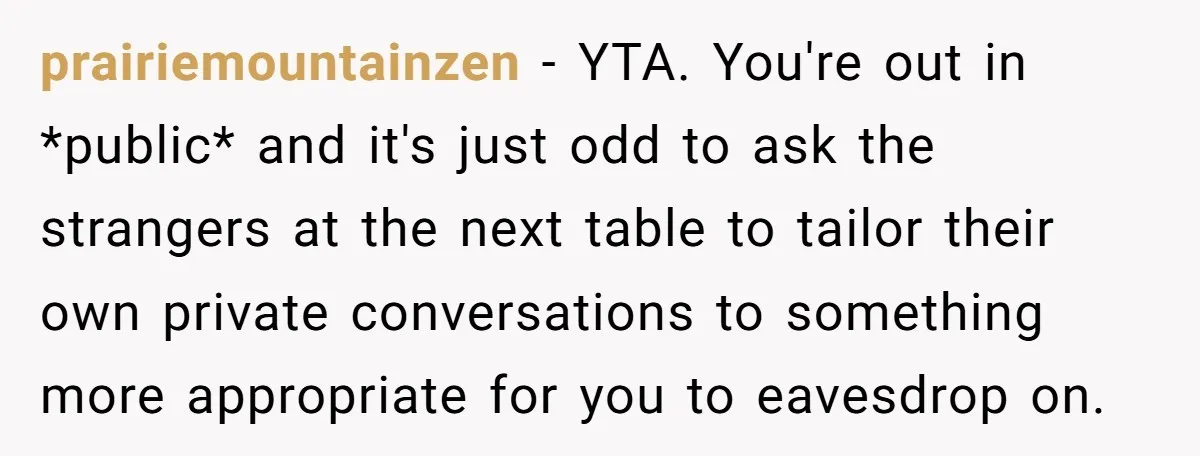 prairiemountainzen − YTA. You're out in *public* and it's just odd to ask the strangers at the next table to tailor their own private conversations to something more appropriate for...