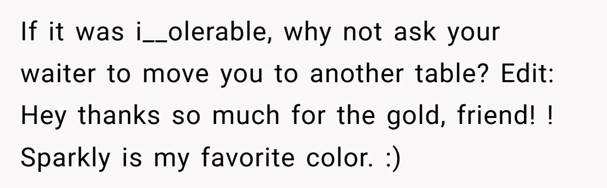 If it was i__olerable, why not ask your waiter to move you to another table? Edit: Hey thanks so much for the gold, friend! ! Sparkly is my favorite color....