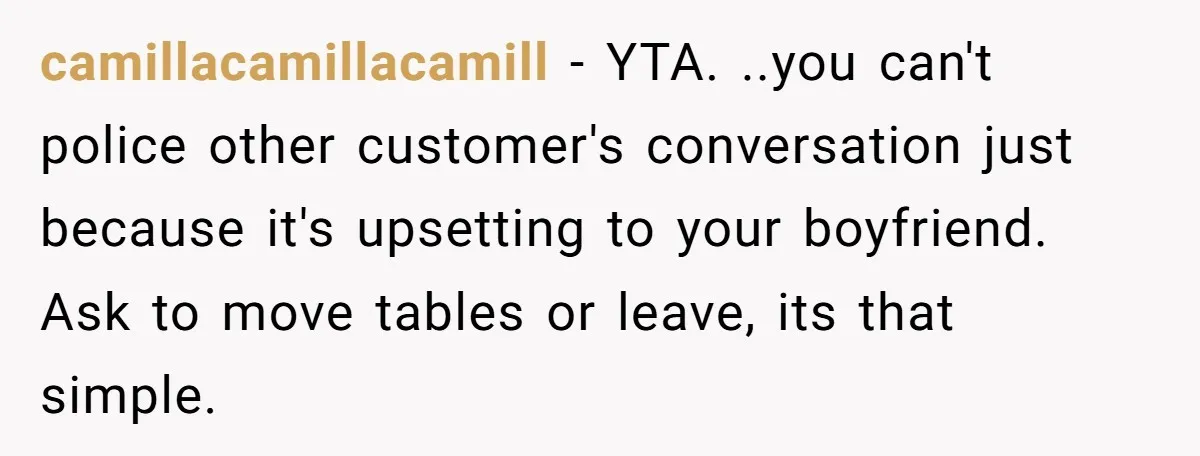 camillacamillacamill − YTA. ..you can't police other customer's conversation just because it's upsetting to your boyfriend. Ask to move tables or leave, its that simple.
