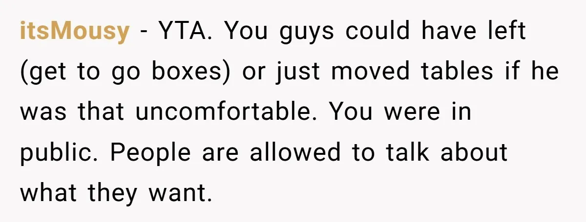 itsMousy − YTA. You guys could have left (get to go boxes) or just moved tables if he was that uncomfortable. You were in public. People are allowed to talk...