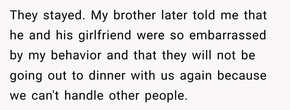 They stayed. My brother later told me that he and his girlfriend were so embarrassed by my behavior and that they will not be going out to dinner with us...