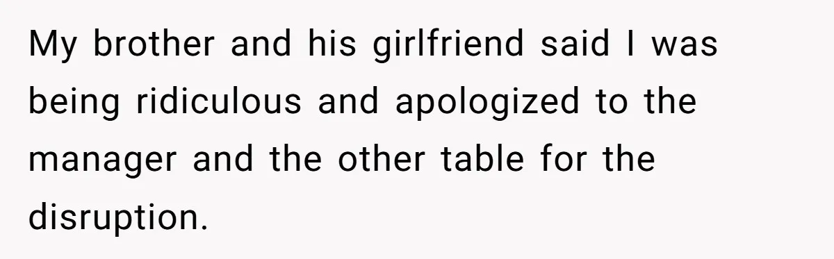 My brother and his girlfriend said I was being ridiculous and apologized to the manager and the other table for the disruption.