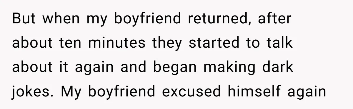 But when my boyfriend returned, after about ten minutes they started to talk about it again and began making dark jokes. My boyfriend excused himself again