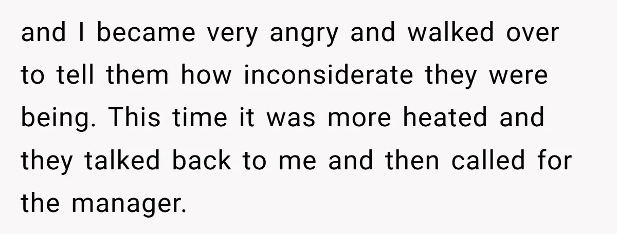 and I became very angry and walked over to tell them how inconsiderate they were being. This time it was more heated and they talked back to me and then...
